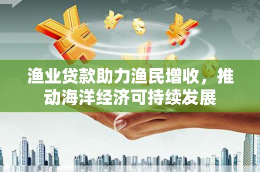 洪湖渔业贷款助力渔民增收，推动海洋经济可持续发展