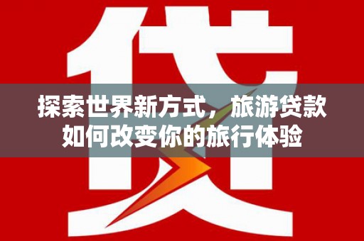 洪湖探索世界新方式，旅游贷款如何改变你的旅行体验